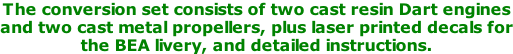 The conversion set consists of two cast resin Dart engines and two cast metal propellers, plus laser printed decals for the BEA livery, and detailed instructions.